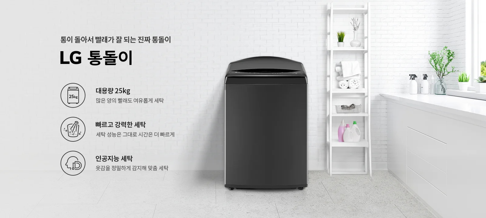 통이 돌아서 빨래가 잘 되는 진짜 통돌이 LG 통돌이. 대용량 25kg, 많은 양의 빨래도 여유롭게 세탁. 빠르고 강력한 세탁, 세탁 성능은 그대로 시간은 더 빠르게. 인공지능 세탁, 옷감을 정밀하게 감지해 맞춤 세탁. 검정색 세탁기가 있으며, 주변에는 세탁 용품과 식물이 놓여 있는 깔끔한 세탁실 배경이 있습니다.