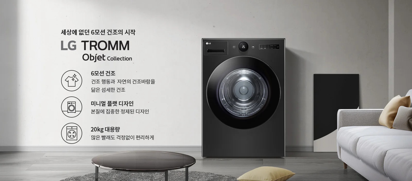 세상에 없던 6모션 건조의 시작 LG TROMM Objet Collection. 6모션 건조: 건조 행동과 자연의 건조바람을 닮은 섬세한 건조. 미니멀 플랫 디자인: 본질에 집중한 정제된 디자인. 20kg 대용량: 많은 빨래도 걱정없이 편리하게. 검정색 세탁기가 있으며, 주변에 소파와 테이블이 있는 실내 인테리어가 보입니다.