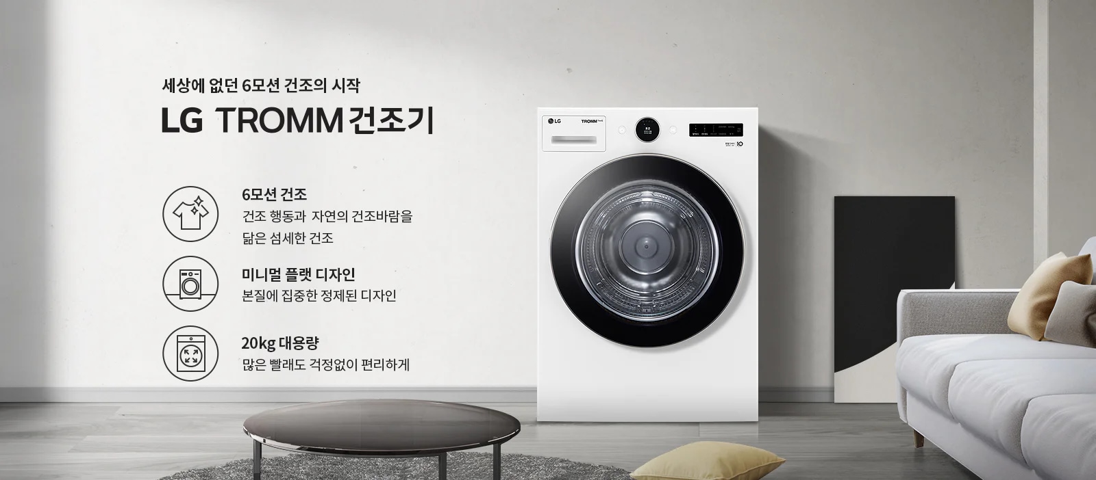 세상에 없던 6모션 건조의 시작 LG TROMM 건조기. 6모션 건조: 건조 행동과 자연의 건조바람을 닮은 섬세한 건조. 미니멀 플랫 디자인: 본질에 집중한 정제된 디자인. 20kg 대용량: 많은 빨래도 걱정 없이 편리하게. 흰색 건조기가 놓여 있으며, 주변에 소파와 쿠션이 있는 거실의 모습입니다.