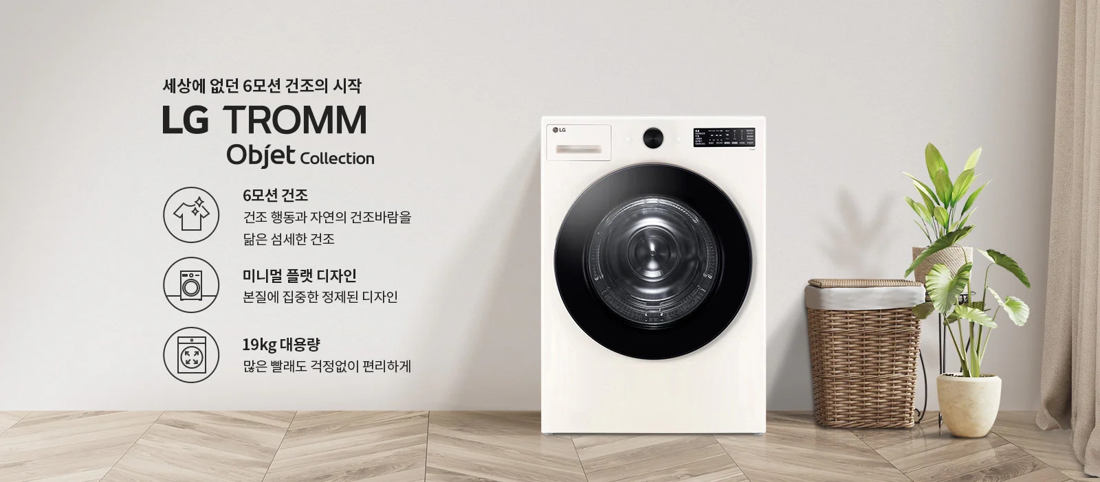 세상에 없던 6모션 건조의 시작 LG TROMM Objet Collection. 6모션 건조: 건조 행동과 자연의 건조바람을 닮은 섬세한 건조. 미니멀 플랫 디자인: 본질에 집중한 정제된 디자인. 19kg 대용량: 많은 빨래도 걱정없이 편리하게. 흰색 세탁기와 식물, 바구니가 있는 깔끔한 실내 공간입니다.