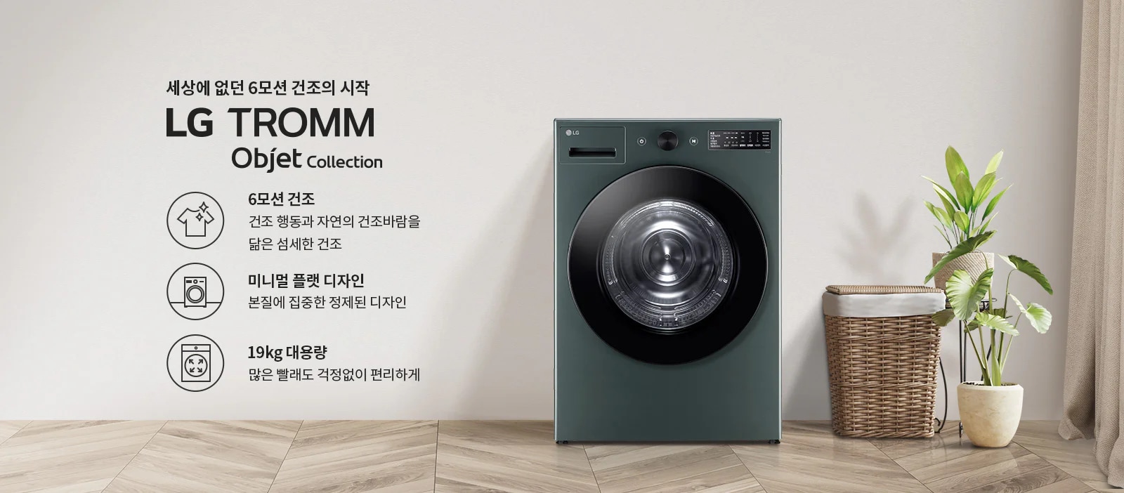 세상에 없던 6모션 건조의 시작 LG TROMM Objet Collection. 6모션 건조는 건조 행동과 자연의 건조바람을 닮은 섬세한 건조를 제공합니다. 미니멀 플랫 디자인은 본질에 집중한 정제된 디자인을 강조하며, 19kg 대용량으로 많은 빨래도 걱정 없이 편리하게 사용할 수 있습니다. 배경에는 세탁기와 함께 식물과 세탁 바구니가 놓여 있습니다.