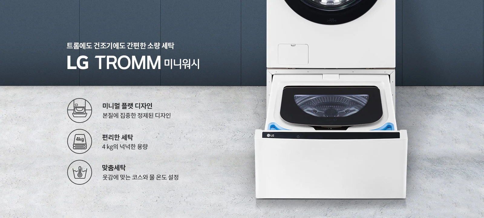 트롬에도 건조기에도 간편한 소량 세탁 LG TROMM 미니워시. 미니멀 플랫 디자인: 본질에 집중한 정제된 디자인. 편리한 세탁: 4kg의 넉넉한 용량. 맞춤세탁: 옷감에 맞는 코스와 물 온도 설정. 세탁기 이미지가 배경에 있으며, 세탁기 아래쪽 서랍이 열려 있습니다.