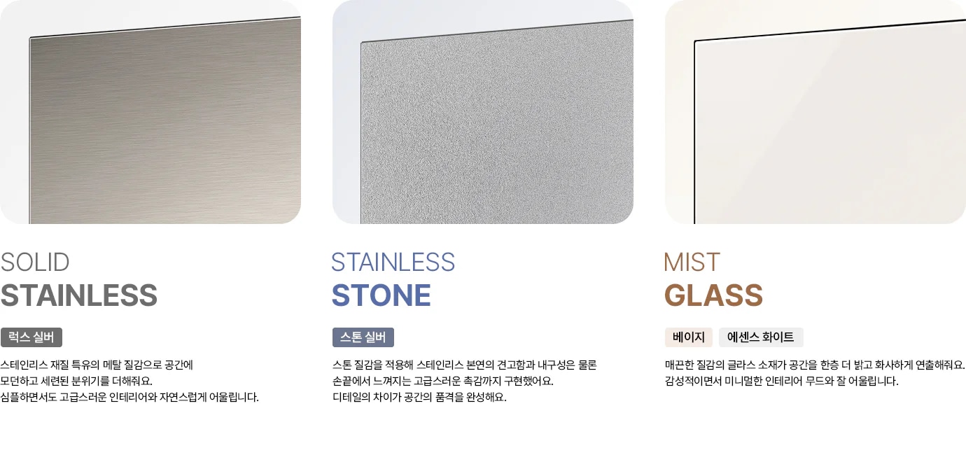 세 가지 냉장고 도어 소재를 비교하는 이미지입니다. 첫번째는 SOLID STAINLESS 럭스 실버 태그 아래에 스테인리스 재질 특유의 메탈 질감으로 공간에 모던하고 세련된 분위기를 더해줘요. 심플하면서도 고급스러운 인테리어와 자연스럽게 어울립니다. 라는 문구가 있고 두번째는 STAINLESS STONE 스톤 실버 태그 아래에 스톤 질감을 적용해 스테인리스 본연의 견고함과 내구성은 물론 손끝에서 느껴지는 고급스러운 촉감까지 구현했어요. 디테일의 차이가 공간의 품격을 완성해요. 라는 문구가 있고 세번째는 MIST GLASS 베이지, 에센스 화이트 태그 아래에 매끈한 질감의 글라스 소재가 공간을 한층 더 밝고 화사하게 연출해줘요. 감성적이면서 미니멀한 인테리어 무드와 잘 어울립니다. 라는 문구가 있습니다.