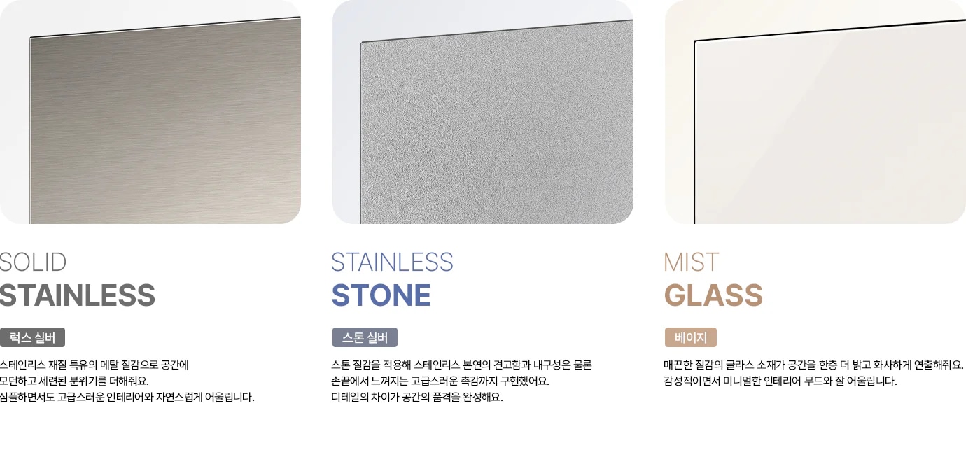 세 가지 냉장고 도어 소재를 비교하는 이미지입니다. 왼쪽에는 SOLID STAINLESS 타이틀과 럭스 실버 태그 아래에 스테인리스 재질 특유의 메탈 질감으로 공간에 모던하고 세련된 분위기를 더해줘요. 심플하면서도 고급스러운 인테리어와 자연스럽게 어울립니다. 라는 문구가 있고, 가로 결이 느껴지는 실버 메탈 소재 이미지가 보입니다. 가운데는 STAINLESS STONE 타이틀과 스톤 실버 태그 아래에 스톤 질감을 적용해 스테인리스 본연의 견고함과 내구성은 물론 손끝에서 느껴지는 고급스러운 촉감까지 구현했어요. 디테일의 차이가 공간의 품격을 완성해요. 라는 문구와 함께 오목볼록한 입자감이 느껴지는 회색빛 소재 이미지가 보입니다. 오른쪽에는 MIST GLASS 타이틀과 베이지 태그 아래에 매끈한 질감의 글라스 소재가 공간을 한층 더 밝고 화사하게 연출해줘요. 감성적이면서 미니멀한 인테리어 무드와 잘 어울립니다. 라는 문구와 함께 은은한 광택이 있는 베이지색 글라스 소재 이미지가 배치되어 있습니다.