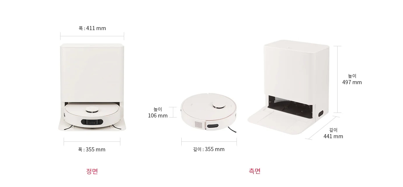 
  정면에서 볼 때
  로봇 청소기의 지름은 355mm, 높이는 106mm이며, 도킹 스테이션은 가로 411mm, 세로 497mm, 깊이 441mm입니다.
  측면에서 볼 때 로봇 청소기의 지름은 355mm입니다.
