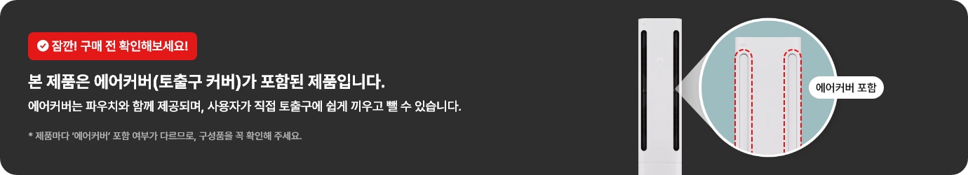 잠깐! 구매 전 확인해보세요! 본 제품은 에어커버(토출구 커버)가 포함된 제품입니다. 에어커버는 파우치와 함께 제공되며, 사용자가 직접 토출구에 쉽게 끼우고 뺄 수 있습니다. * 제품마다 &lsquo;에어커버&rsquo; 포함 여부가 다르므로, 구성품을 꼭 확인해 주세요.