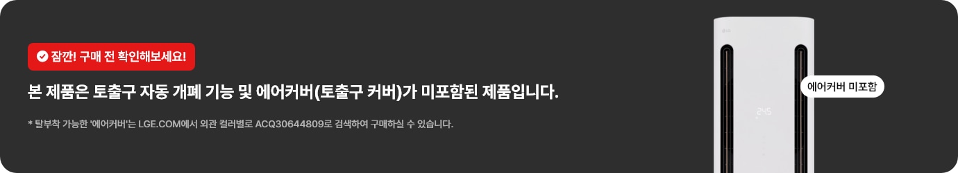 잠깐! 구매 전 확인해보세요! 본 제품은 토출구 자동 개폐 기능 및 에어커버(토출구 커버)가 미포함된 제품입니다. 탈부착 가능한 '에어커버'는 LGE.COM에서 외관 컬러별로 ACQ30644809로 검색하여 구매하실 수 있습니다.
