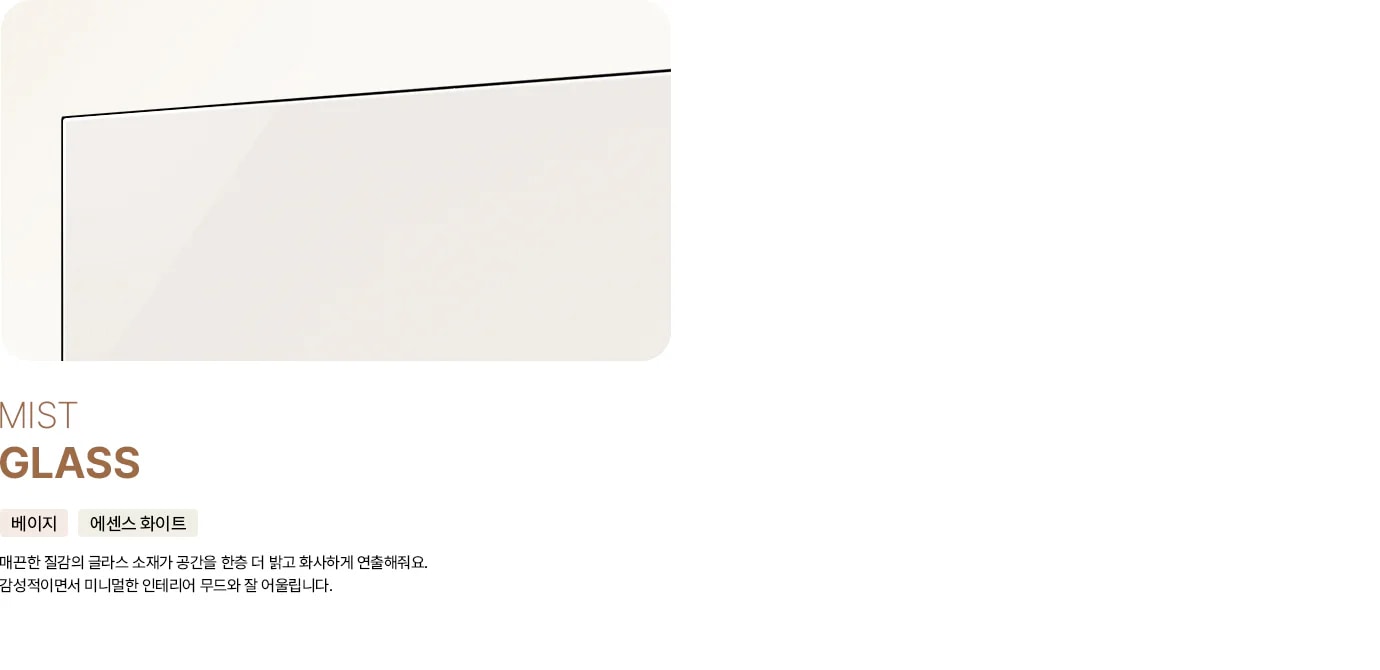 세 가지 냉장고 도어 소재를 비교하는 이미지입니다. MIST GLASS 타이틀과 베이지, 에센스 화이트 태그 아래에 매끈한 질감의 글라스 소재가 공간을 한층 더 밝고 화사하게 연출해줘요. 감성적이면서 미니멀한 인테리어 무드와 잘 어울립니다. 라는 문구와 함께 은은한 광택이 있는 베이지색 글라스 소재 이미지가 배치되어 있습니다.