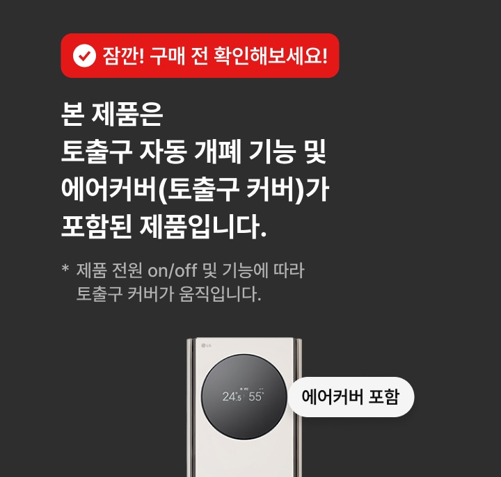 잠깐! 구매 전 확인해보세요! 본 제품은 토출구 자동 개폐 기능 및 에어커버(토출구 커버)가 포함된 제품입니다. * 제품 전원 on/off 및 기능에 따라 토출구 커버가 움직입니다.