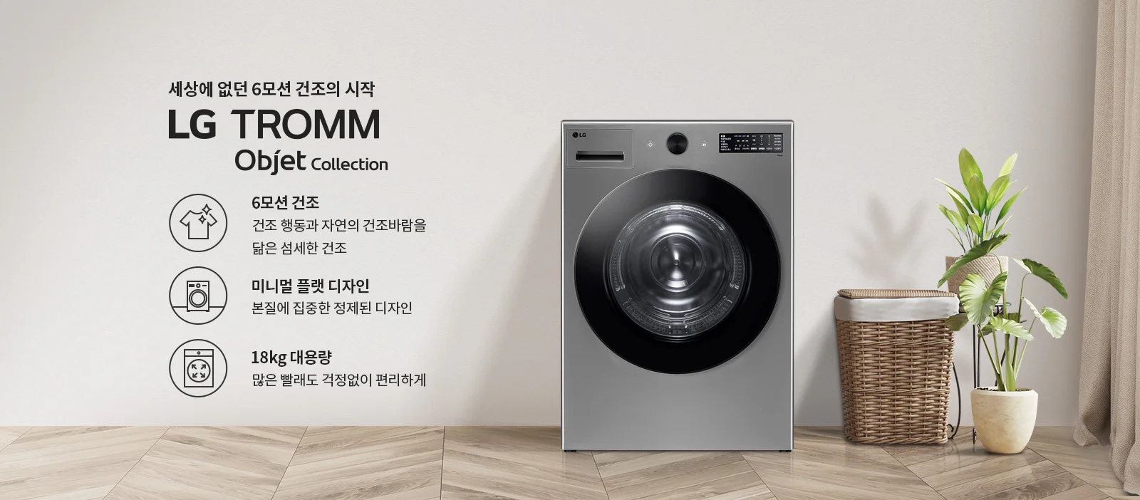 세상에 없던 6모션 건조의 시작 LG TROMM Objet Collection. 6모션 건조: 건조 행동과 자연의 건조바람을 닮은 섬세한 건조. 미니멀 플랫 디자인: 본질에 집중한 정제된 디자인. 18kg 대용량: 많은 빨래도 걱정없이 편리하게. 세탁기가 나무 바닥 위에 놓여 있으며, 옆에는 바구니와 화분이 배치되어 있습니다.