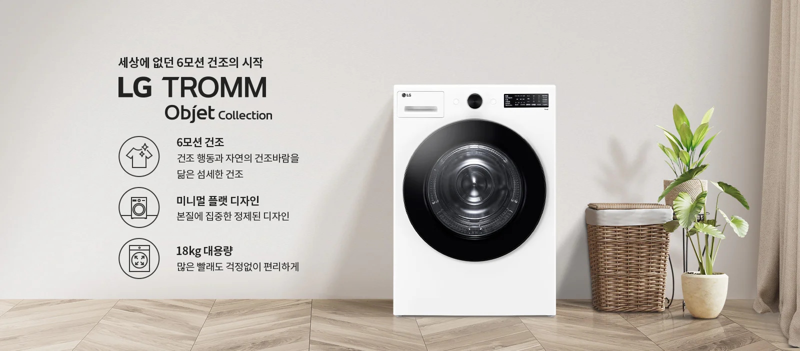 세상에 없던 6모션 건조의 시작 LG TROMM Objet Collection. 6모션 건조: 건조 행동과 자연의 건조바람을 닮은 섬세한 건조. 미니멀 플랫 디자인: 본질에 집중한 정제된 디자인. 18kg 대용량: 많은 빨래도 걱정없이 편리하게. 흰색 세탁기가 나무 바닥 위에 놓여 있으며, 옆에는 식물과 빨래 바구니가 있습니다.