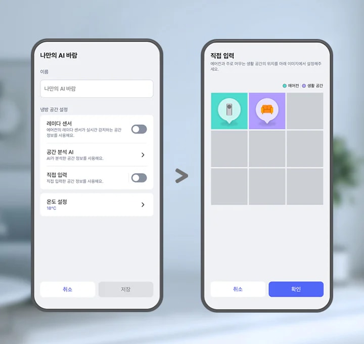 이미지에 두 개의 스마트폰 화면이 나란히 배치되어 있습니다. 두 스마트폰 화면에는 ThinQ 앱 이미지가 보여지며, 왼쪽 화면에는 나만의 AI 바람이라는 제목 문구가 있고 아래 이름 입력란에는 나만의 AI 바람이라는 문구가 입력되어 있습니다. 그 아래에는 냉방 공간 설정 항목으로 레이더 센서, 공간 분석 AI, 직접 입력, 온도 설정 하는 옵션 영역이 텍스트와 스위치 형태로 나타나 있습니다. 레이더 센서 옵션은 에어컨의 레이더 센서가 실시간 감지하는 공간 정보를 사용해요. 라는 설명 문구과 함께 토글이 꺼져 있습니다. 공간분석 AI 옵션은 AI가 분석한 공간 정보를 사용해요. 라는 설명 문구와 함께 터치하면 상세화면으로 이동할 수 있는 > 버튼이 제공되고 있습니다. 직접 입력 옵션은 직접 입력한 공간 정보를 사용해요. 라는 설명 문구와 함께 토글 켜져 있습니다. 온도 설정 옵션은 18°C로 표시되어 있고 터치하면 상세화면으로 이동할 수 있는 > 버튼이 제공되고 있습니다. 화면 하단에는 취소와 저장 버튼이 있습니다. 오른쪽 화면에는 상단에 직접 입력이라는 제목 문구와 함께 에어컨과 주로 머무는 생활 공간의 위치를 아래 이미지에서 설정해주세요. 라는 안내 문구가 보입니다. 그 아래에는 에어컨과 생활 공간을 구분하는 범례가 표시되어 있으며, 격자 형태의 선택 영역 중 두 개의 칸에 에어컨을 아이콘과 소파 아이콘이 각각 말풍선 모양으로 표시되어 있습니다. 각 아이콘은 색상으로 구분되어 있으며, 화면 하단에는 취소와 확인 버튼이 있습니다. 이 이미지는 LG ThinQ 앱 내에서 에어컨과 주 생활 공간 위치를 설정할 수 있는 화면을 설명합니다.