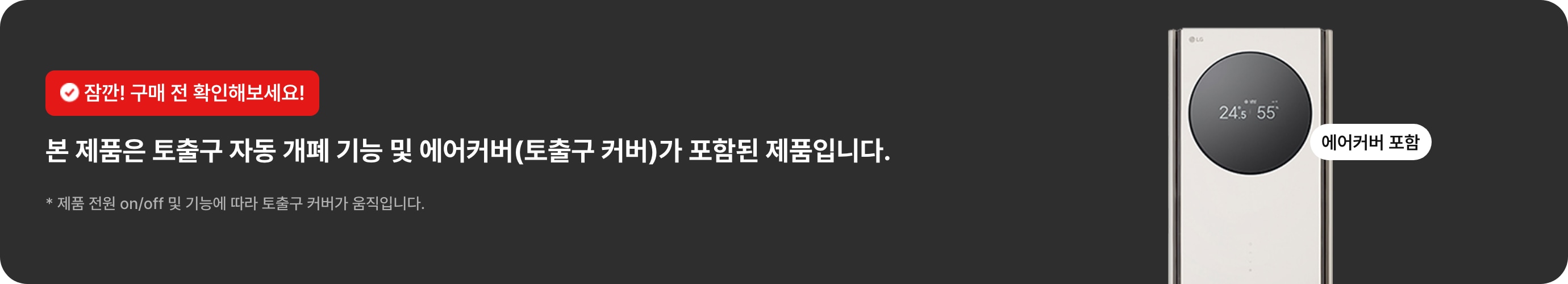 잠깐! 구매 전 확인해보세요! 본 제품은 토출구 자동 개폐 기능 및 에어커버(토출구 커버)가 포함된 제품입니다. * 제품 전원 on/off 및 기능에 따라 토출구 커버가 움직입니다.