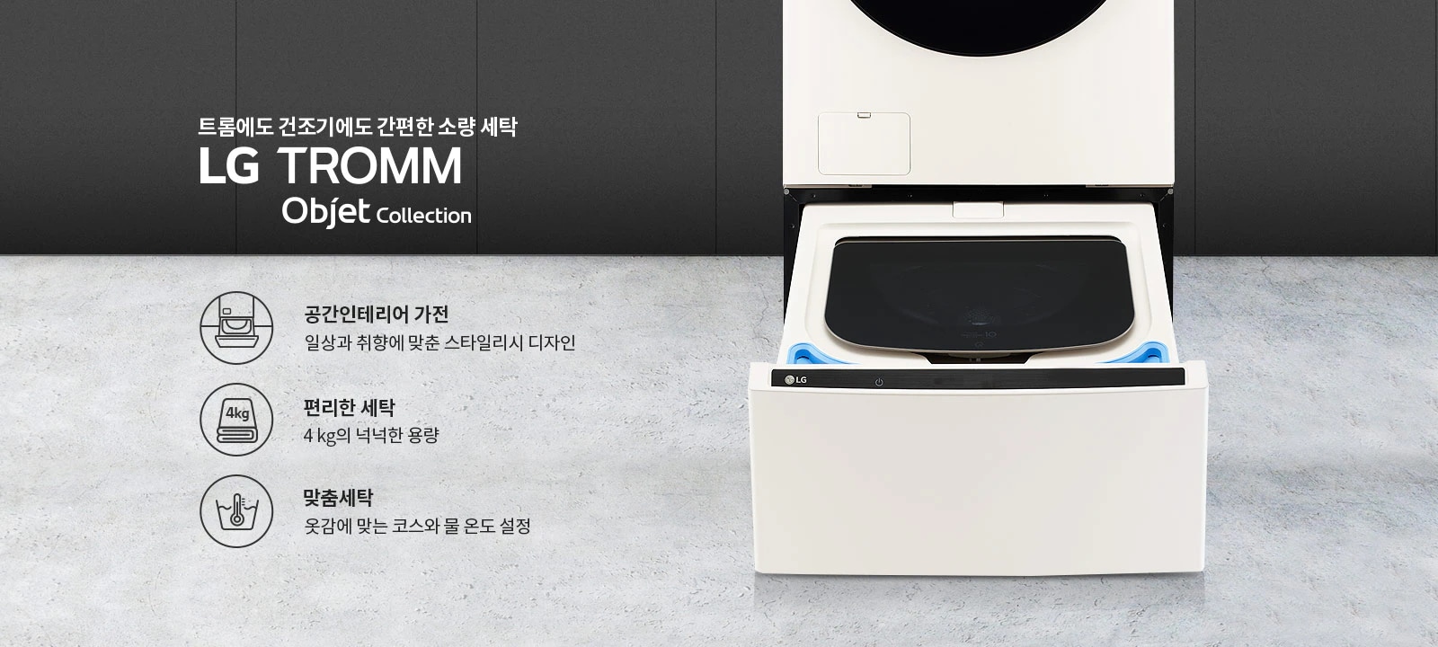 트롬에도 건조기에도 간편한 소량 세탁 LG TROMM Objet Collection. 공간인테리어 가전: 일상과 취향에 맞춘 스타일리시 디자인. 편리한 세탁: 4kg의 넉넉한 용량. 맞춤세탁: 옷감에 맞는 코스와 물 온도 설정. 세탁기와 건조기가 결합된 제품 이미지가 배경에 있습니다.
