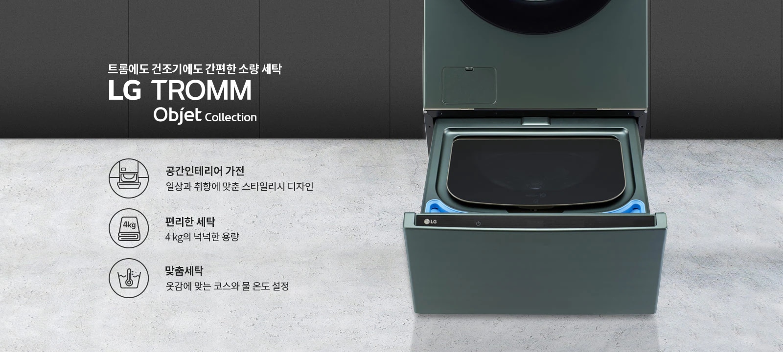 트롬에도 건조기에도 간편한 소량 세탁 LG TROMM Objet Collection. 공간인테리어 가전: 일상과 취향에 맞춘 스타일리시 디자인. 편리한 세탁: 4kg의 넉넉한 용량. 맞춤세탁: 옷감에 맞는 코스와 물 온도 설정. 세탁기의 하부 서랍이 열려 있는 모습입니다.