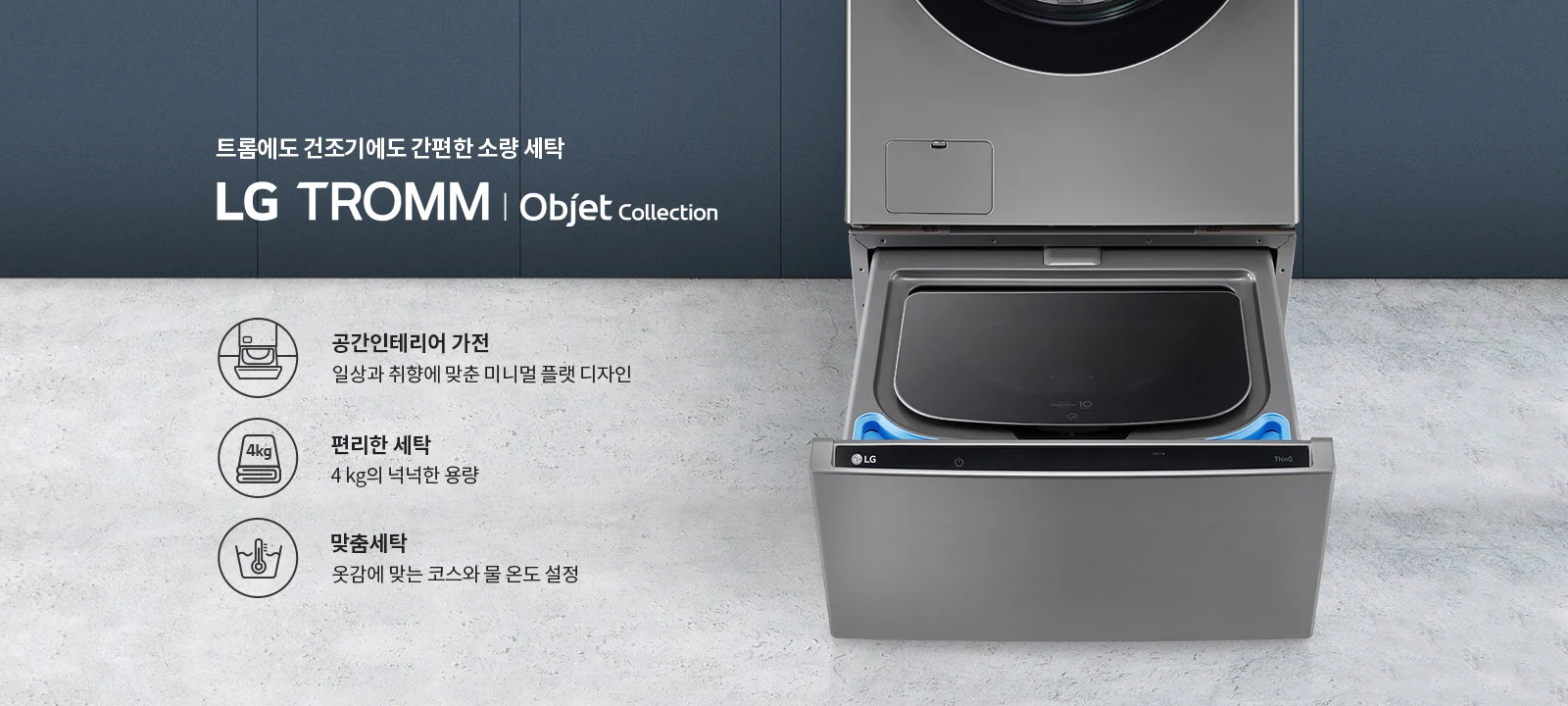 트롬에도 건조기에도 간편한 소량 세탁 LG TROMM Objet Collection. 공간인테리어 가전: 일상과 취향에 맞춘 미니멀 플랫 디자인. 편리한 세탁: 4kg의 넉넉한 용량. 맞춤세탁: 옷감에 맞는 코스와 물 온도 설정. 세탁기의 일부가 보이며, 세련된 디자인을 강조하고 있습니다.