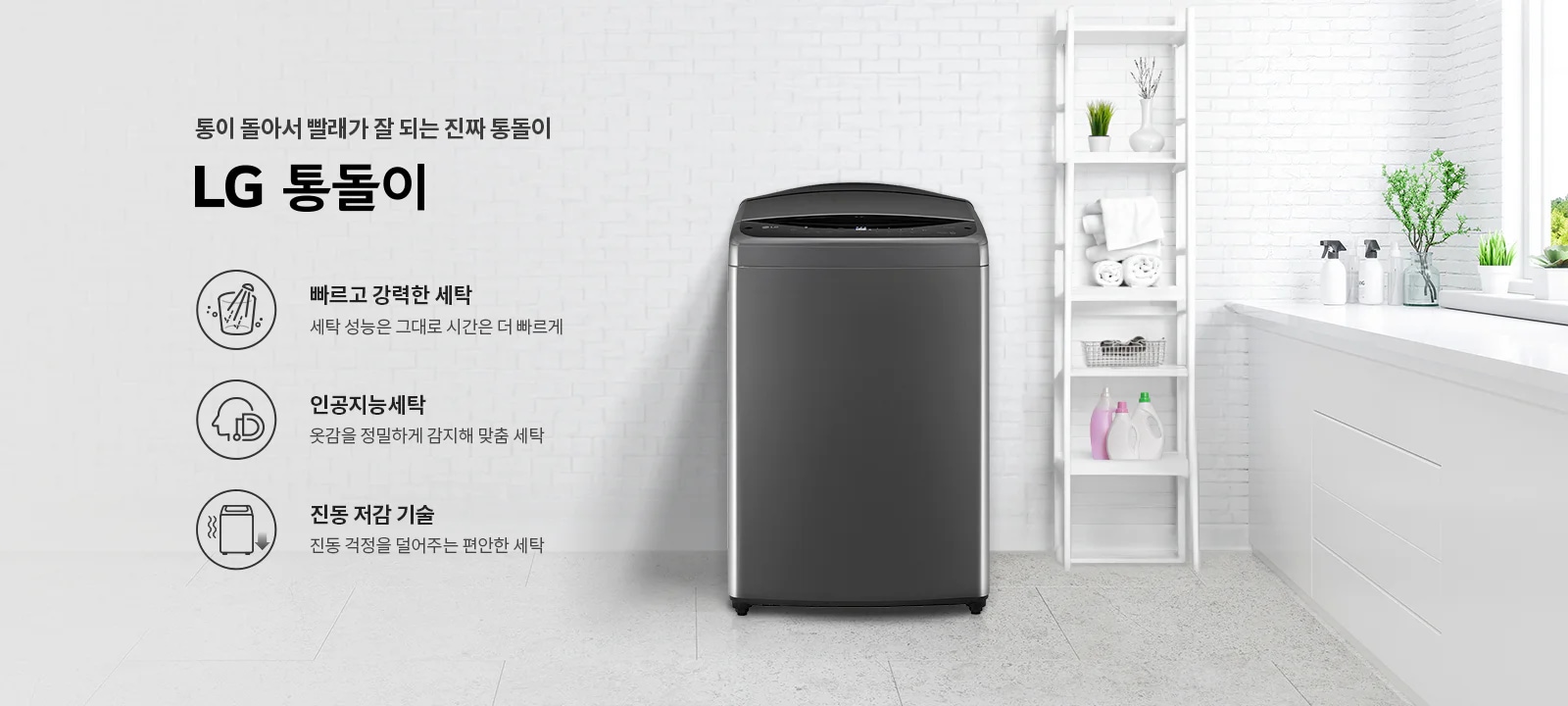 통이 돌아서 빨래가 잘 되는 진짜 통돌이 LG 통돌이. 빠르고 강력한 세탁: 세탁 성능은 그대로 시간은 더 빠르게. 인공지능세탁: 옷감을 정밀하게 감지해 맞춤 세탁. 진동 저감 기술: 진동 걱정을 덜어주는 편안한 세탁. 세탁기가 놓여 있고, 주변에는 세제와 식물이 있는 깔끔한 세탁실 배경입니다.