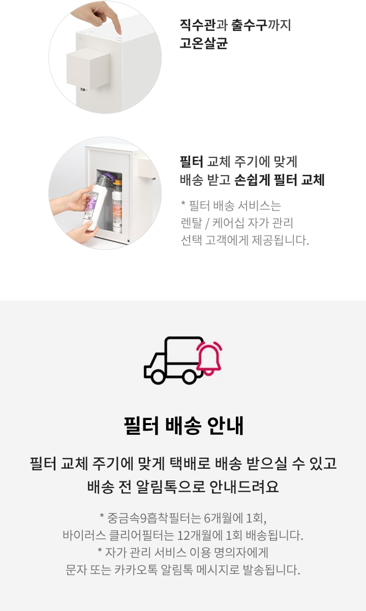 직수관과 출수구까지 고온살균. 필터 교체 주기에 맞게 배송 받고 손쉽게 필터 교체. 필터 배송 서비스는 렌탈/케어십 자가 관리 선택 고객에게 제공됩니다. 필터 배송 안내: 필터 교체 주기에 맞게 택배로 배송 받으실 수 있고 배송 전 알림톡으로 안내드려요. 중금속9흡착필터는 6개월에 1회, 바이러스 클리어필터는 12개월에 1회 배송됩니다. 자가 관리 서비스 이용 명의자에게 문자 또는 카카오톡 알림톡 메시지로 발송됩니다.