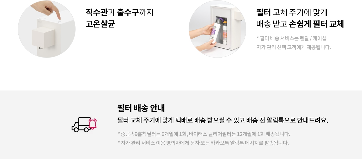직수관과 출수구까지 고온살균. 필터 교체 주기에 맞게 배송 받고 손쉽게 필터 교체. 필터 배송 서비스는 렌탈/케어십 자가 관리 선택 고객에게 제공됩니다. 필터 배송 안내: 필터 교체 주기에 맞게 택배로 배송 받으실 수 있고 배송 전 알림톡으로 안내드려요. 중금속9흡착필터는 6개월에 1회, 바이러스 클리어필터는 12개월에 1회 배송됩니다. 자가 관리 서비스 이용 명의자에게 문자 또는 카카오톡 알림톡 메시지로 발송됩니다.