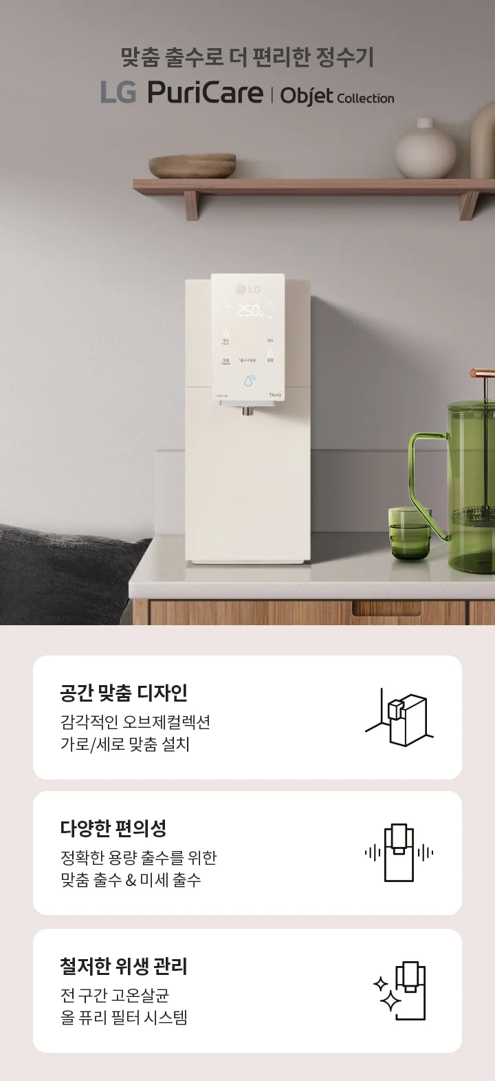 맞춤 출수로 더 편리한 정수기 LG PuriCare Objet Collection이라는 문구가 있습니다. 주방에 정수기가 설치되어 있으며, 녹색 물병과 컵이 놓여 있습니다. 아래에는 세 가지 특징이 설명되어 있습니다. 첫 번째는 '공간 맞춤 디자인'으로 감각적인 오브제컬렉션 가로/세로 맞춤 설치를 강조합니다. 두 번째는 '다양한 편의성'으로 정확한 용량 출수를 위한 맞춤 출수 및 미세 출수를 설명합니다. 세 번째는 '철저한 위생 관리'로 전 구간 고온살균 올 퓨리 필터 시스템을 소개합니다.