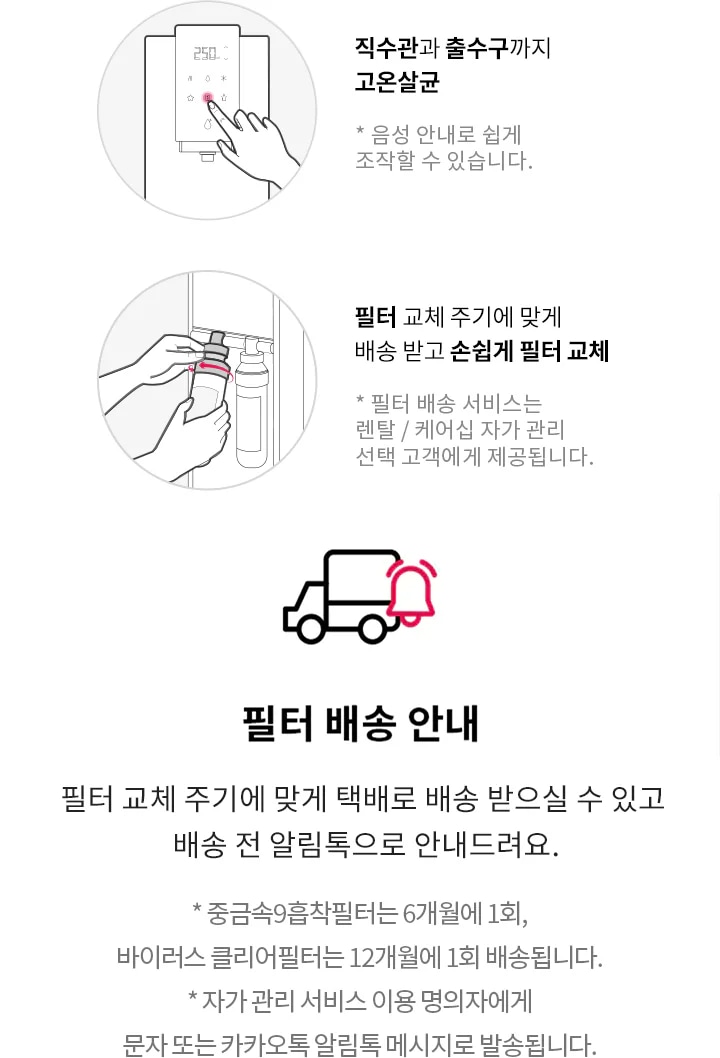 직수관과 출수구까지 고온살균. 음성 안내로 쉽게 조작할 수 있습니다. 필터 교체 주기에 맞게 배송 받고 손쉽게 필터 교체. 필터 배송 서비스는 렌탈/케어십 자가 관리 선택 고객에게 제공됩니다. 필터 배송 안내. 필터 교체 주기에 맞게 택배로 배송 받으실 수 있고 배송 전 알림톡으로 안내드려요. 중금속9중착필터는 6개월에 1회, 바이러스 클리어필터는 12개월에 1회 배송됩니다. 자가 관리 서비스 이용 명의자에게 문자 또는 카카오톡 알림톡 메시지로 발송됩니다.