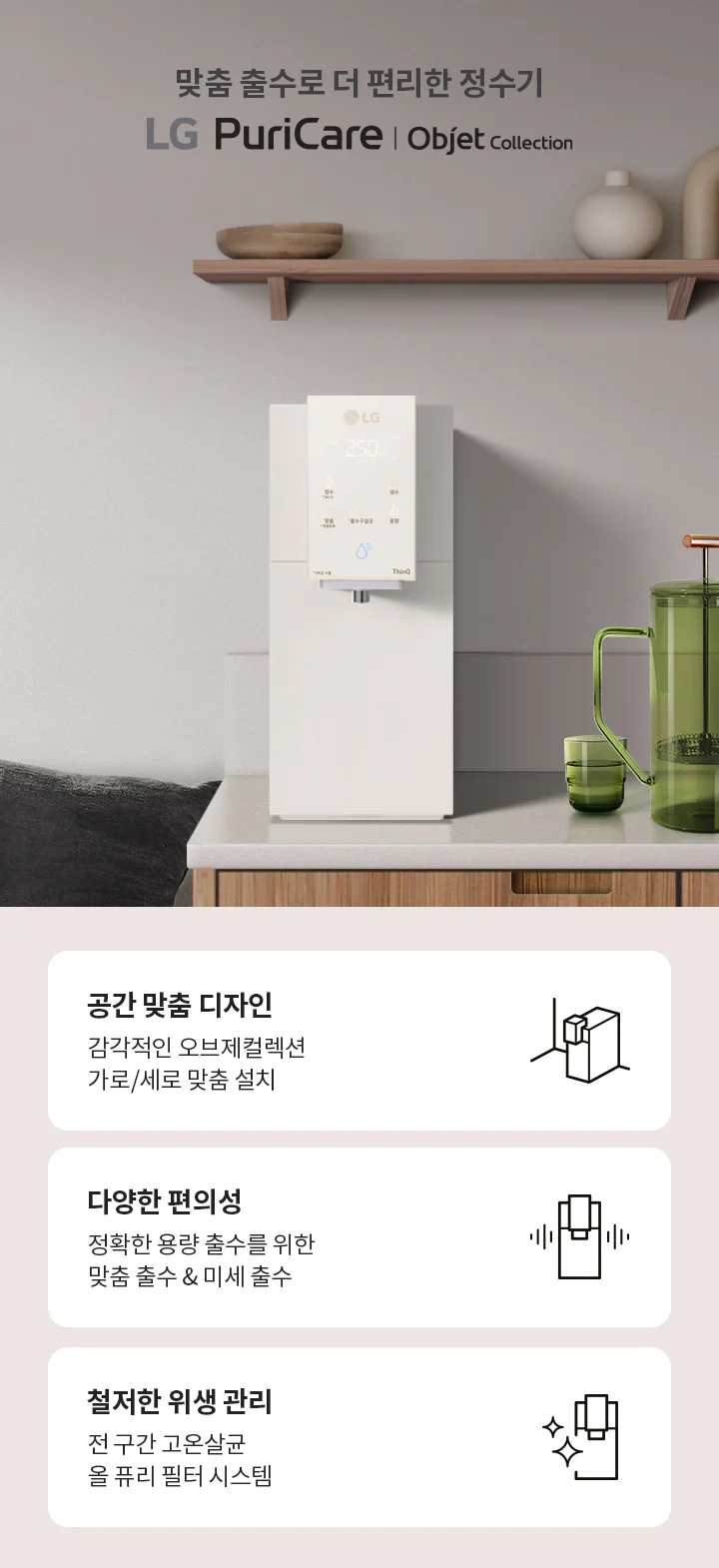 맞춤 출수로 더 편리한 정수기 LG PuriCare Objet Collection. 주방에 정수기가 설치되어 있으며, 녹색 물병과 컵이 놓여 있습니다. 아래에는 세 가지 특징이 설명되어 있습니다. 공간 맞춤 디자인: 감각적인 오브제컬렉션 가로/세로 맞춤 설치. 다양한 편의성: 정확한 용량 출수를 위한 맞춤 출수 & 미세 출수. 철저한 위생 관리: 전 구간 고온살균 올 퓨리 필터 시스템. 이라는 문구도 적혀 있습니다.