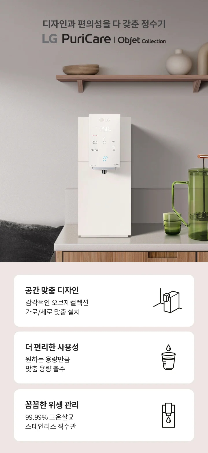 디자인과 편의성을 다 갖춘 정수기 LG PuriCare Objet Collection이 소개되어 있습니다. 주방에 설치된 정수기 옆에는 녹색 물병과 컵이 놓여 있으며, 벽 선반 위에는 장식품들이 있습니다. 하단에는 세 가지 특징이 설명되어 있습니다. 첫째, 공간 맞춤 디자인으로 감각적인 오브제컬렉션 가로/세로 맞춤 설치가 가능합니다. 둘째, 더 편리한 사용성으로 원하는 용량만큼 맞춤 용량 출수가 가능합니다. 셋째, 꼼꼼한 위생 관리로 99.99% 고온살균 스테인리스 직수관을 제공합니다.