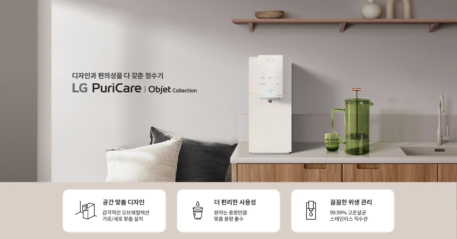 디자인과 편의성을 다 갖춘 정수기 LG PuriCare Objet Collection이 소개되어 있습니다. 주방에 설치된 정수기 옆에는 녹색 물병과 컵이 놓여 있으며, 벽 선반 위에는 장식품들이 있습니다. 하단에는 세 가지 특징이 설명되어 있습니다. 첫째, 공간 맞춤 디자인으로 감각적인 오브제컬렉션 가로/세로 맞춤 설치가 가능합니다. 둘째, 더 편리한 사용성으로 원하는 용량만큼 맞춤 용량 출수가 가능합니다. 셋째, 꼼꼼한 위생 관리로 99.99% 고온살균 스테인리스 직수관을 제공합니다.