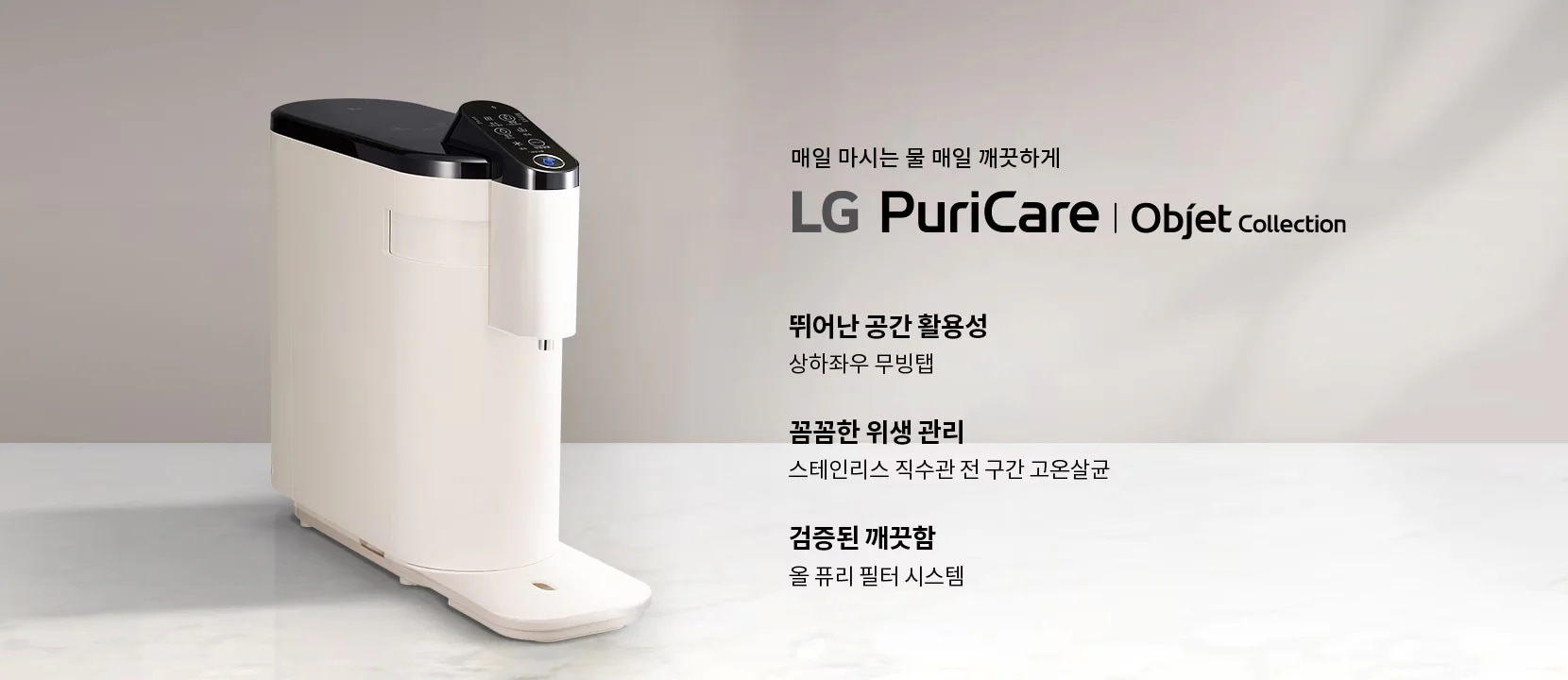매일 마시는 물 매일 깨끗하게 LG PuriCare Objet Collection. 뛰어난 공간 활용성, 상하좌우 무빙탭. 꼼꼼한 위생 관리, 스테인리스 직수관 전 구간 고온살균. 검증된 깨끗함, 올 퓨리 필터 시스템. 배경은 밝은 색상의 표면 위에 제품이 놓여 있으며, 제품은 세련된 디자인의 정수기입니다.