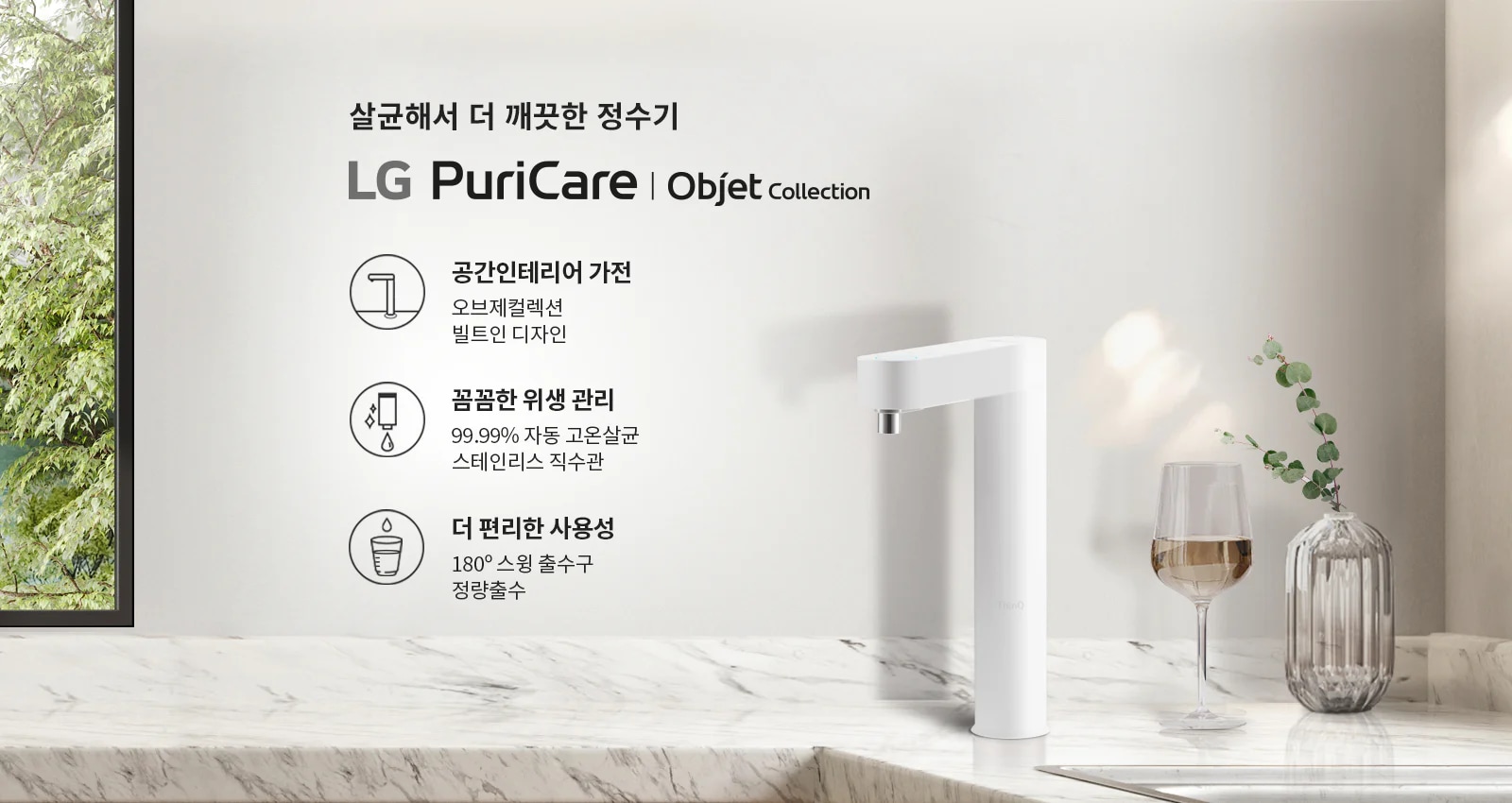 살균해서 더 깨끗한 정수기 LG PuriCare | Objet Collection. 공간인테리어 가전: 오브제컬렉션 빌트인 디자인. 압도적인 위생: 99.99% 자동 고온살균 스테인리스 직수관. 더 편리한 사용성: 180° 스윙 출수구 정량출수. 대리석 표면 위에 흰색 정수기가 놓여 있으며, 옆에는 와인잔과 유리 꽃병이 있습니다. 창밖으로 나무가 보입니다.