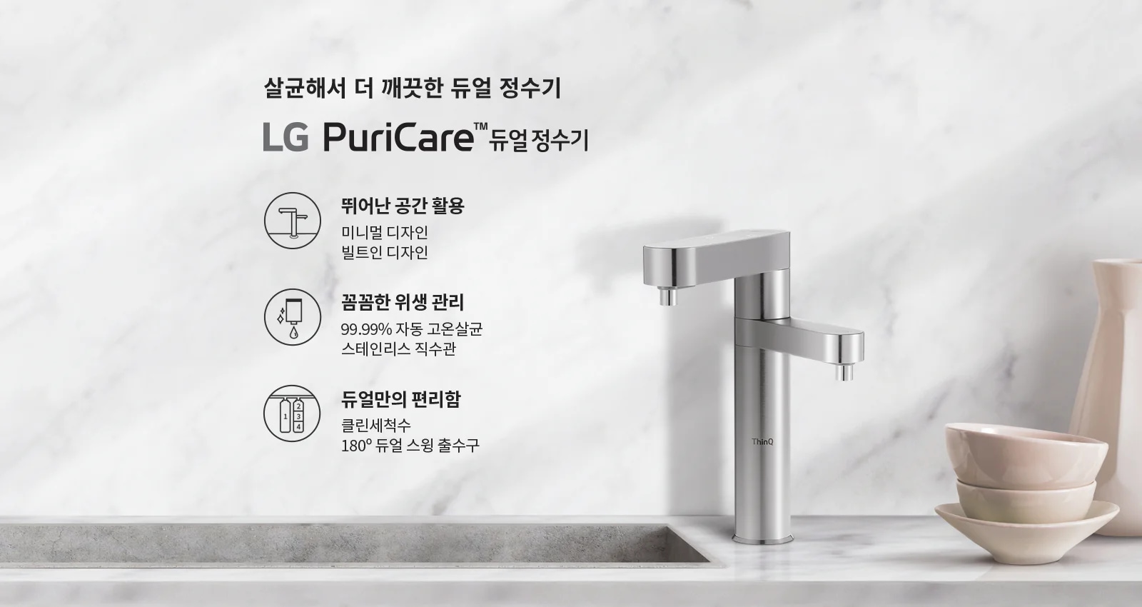 살균해서 더 깨끗한 듀얼 정수기 LG PuriCare™ 듀얼 정수기. 뛰어난 공간 활용: 미니멀 디자인, 빌트인 디자인. 꼼꼼한 위생 관리: 99.99% 자동 고온살균, 스테인리스 직수관. 듀얼만의 편리함: 클린세척수, 180° 듀얼 스윙 출수구. 배경은 대리석 느낌의 벽과 싱크대, 그리고 그 위에 놓인 그릇과 주전자가 있습니다.