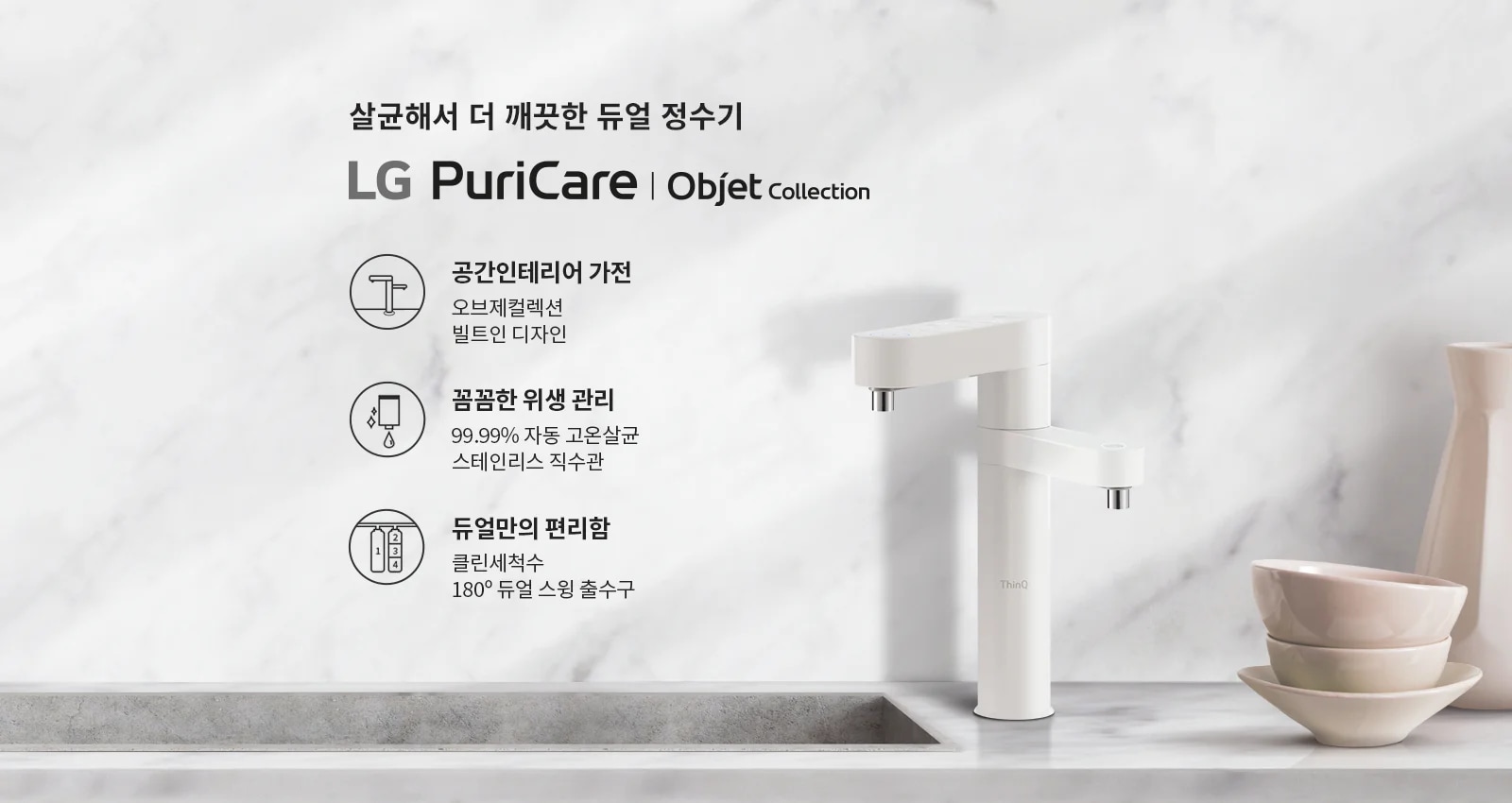 살균해서 더 깨끗한 듀얼 정수기 LG PuriCare | Objet Collection. 공간인테리어 가전: 오브제컬렉션, 빌트인 디자인. 꼼꼼한 위생 관리: 99.99% 자동 고온살균, 스테인리스 직수관. 듀얼만의 편리함: 클린세척수, 180° 듀얼 스윙 출수구. 대리석 배경 위에 정수기와 그릇이 놓여 있습니다.