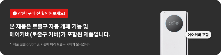 잠깐! 구매 전 확인해보세요! 본 제품은 토출구 자동 개폐 기능 및 에어커버(토출구 커버)가 포함된 제품입니다. * 제품 전원 on/off 및 기능에 따라 노출구 커버가 움직입니다.