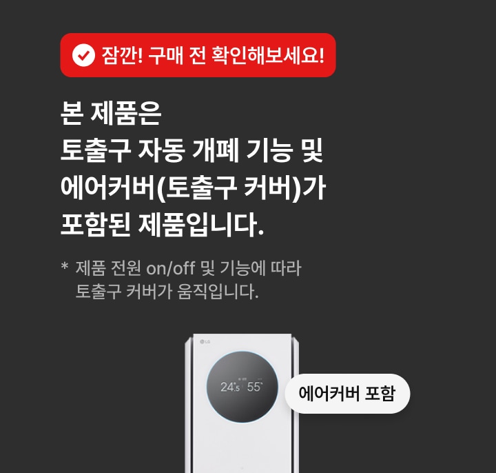 잠깐! 구매 전 확인해보세요! 본 제품은 토출구 자동 개폐 기능 및 에어커버(토출구 커버)가 포함된 제품입니다. * 제품 전원 on/off 및 기능에 따라 노출구 커버가 움직입니다.