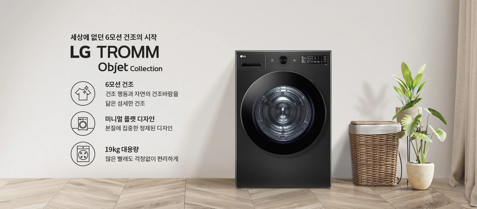 세상에 없던 6모션 건조의 시작 LG TROMM Objet Collection. 6모션 건조: 건조 행동과 자연의 건조바람을 닮은 섬세한 건조. 미니멀 플랫 디자인: 본질에 집중한 정제된 디자인. 19kg 대용량: 많은 빨래도 걱정 없이 편리하게. 검은색 세탁기가 있으며, 옆에는 식물과 바구니가 놓여 있습니다. 바닥은 나무 무늬입니다.