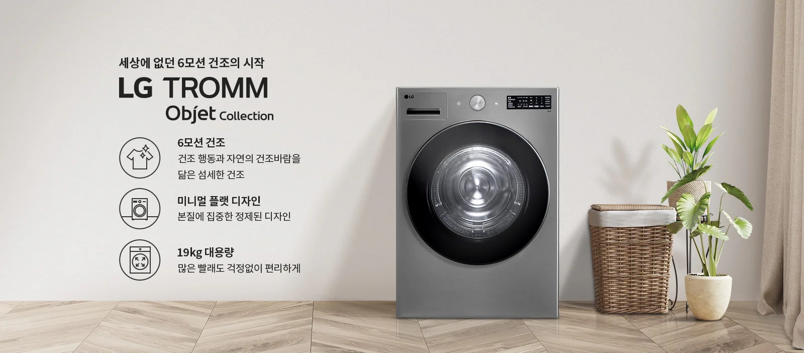 세상에 없던 6모션 건조의 시작 LG TROMM Objet Collection. 6모션 건조: 건조 행동과 자연의 건조바람을 닮은 섬세한 건조. 미니멀 플랫 디자인: 본질에 집중한 정제된 디자인. 19kg 대용량: 많은 빨래도 걱정 없이 편리하게. 회색 벽면과 나무 바닥이 있는 실내 공간에 세탁기와 식물, 바구니가 배치되어 있습니다.