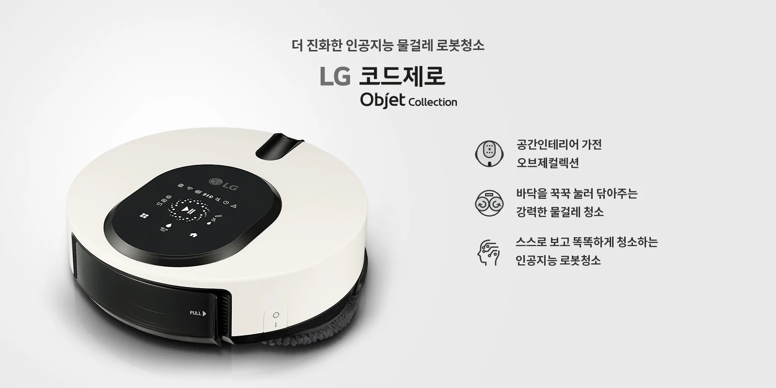 더 진화한 인공지능 물걸레 로봇청소기 LG 코드제로 Objet Collection. 공간인테리어 가전 오브제컬렉션. 바닥을 꾹꾹 눌러 닦아주는 강력한 물걸레 청소. 스스로 보고 똑똑하게 청소하는 인공지능 로봇청소기. 흰색과 검은색으로 디자인된 로봇청소기가 보이며, 상단에 다양한 아이콘과 버튼이 있는 패널이 있습니다.