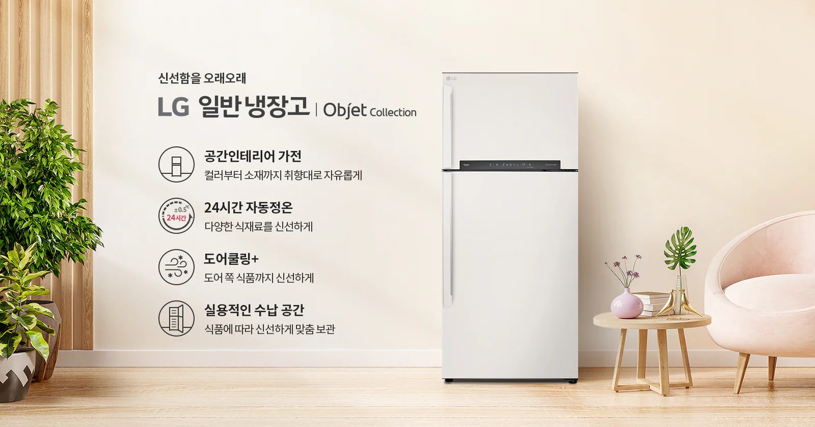 신선함을 오래오래 LG 일반냉장고 | Objet Collection. 공간인테리어 가전: 컬러부터 소재까지 취향대로 자유롭게. 24시간 자동정온: 다양한 식재료를 신선하게. 도어쿨링+: 도어 쪽 식품까지 신선하게. 실용적인 수납 공간: 식품에 따라 신선하게 맞춤 보관. 이미지에는 냉장고와 함께 식물이 놓인 실내 공간이 보입니다.